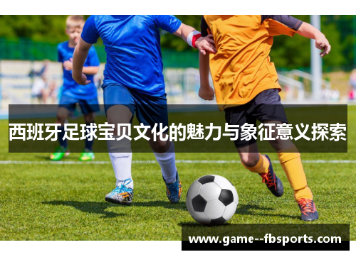 西班牙足球宝贝文化的魅力与象征意义探索