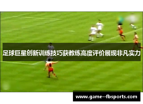 足球巨星创新训练技巧获教练高度评价展现非凡实力 足球巨星创新训练技巧获教练高度评价展现非凡实力