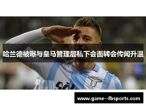 哈兰德被曝与皇马管理层私下会面转会传闻升温